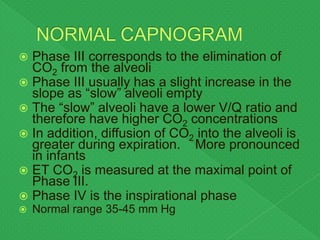 Phase III corresponds to the elimination of
CO2 from the alveoli
 Phase III usually has a slight increase in the
slope as “slow” alveoli empty
 The “slow” alveoli have a lower V/Q ratio and
therefore have higher CO2 concentrations
 In addition, diffusion of CO2 into the alveoli is
greater during expiration. More pronounced
in infants
 ET CO2 is measured at the maximal point of
Phase III.
 Phase IV is the inspirational phase
 Normal range 35-45 mm Hg
 
