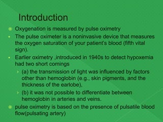  Oxygenation is measured by pulse oximetry
 The pulse oximeter is a noninvasive device that measures
the oxygen saturation of your patient’s blood (fifth vital
sign).
 Earlier oximetry ,introduced in 1940s to detect hypoxemia
had two short comings
› (a) the transmission of light was influenced by factors
other than hemoglobin (e.g., skin pigments, and the
thickness of the earlobe),
› (b) it was not possible to differentiate between
hemoglobin in arteries and veins.
 pulse oximetry is based on the presence of pulsatile blood
flow(pulsating artery)
 