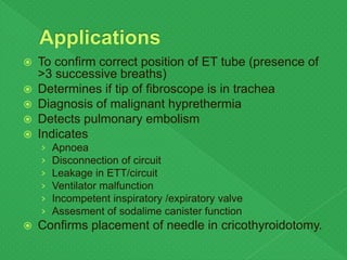  To confirm correct position of ET tube (presence of
>3 successive breaths)
 Determines if tip of fibroscope is in trachea
 Diagnosis of malignant hyprethermia
 Detects pulmonary embolism
 Indicates
› Apnoea
› Disconnection of circuit
› Leakage in ETT/circuit
› Ventilator malfunction
› Incompetent inspiratory /expiratory valve
› Assesment of sodalime canister function
 Confirms placement of needle in cricothyroidotomy.
 
