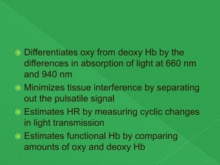  Differentiates oxy from deoxy Hb by the
differences in absorption of light at 660 nm
and 940 nm
 Minimizes tissue interference by separating
out the pulsatile signal
 Estimates HR by measuring cyclic changes
in light transmission
 Estimates functional Hb by comparing
amounts of oxy and deoxy Hb
 