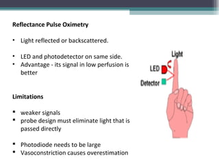 Reflectance Pulse Oximetry
• Light reflected or backscattered.
• LED and photodetector on same side.
• Advantage - its signal in low perfusion is
better
Limitations
 weaker signals
 probe design must eliminate light that is
passed directly
 Photodiode needs to be large
 Vasoconstriction causes overestimation
 