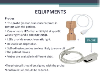 EQUIPMENTS
Probes
• The probe (sensor, transducer) comes in
contact with the patient.
• One or more LEDs that emit light at specific
wavelengths and a photodetector.
• LEDs provide monochromatic light.
• Reusable or disposable.
• Self-adhesive probes are less likely to come off
if the patient moves.
• Probes are available in different sizes.
•The photocell should be aligned with the probe
•Contamination should be reduced..
PROBE
 