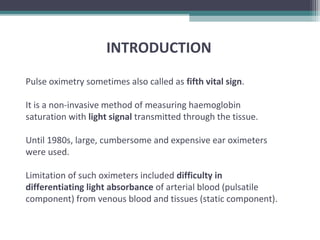 Pulse oximetry sometimes also called as fifth vital sign.
It is a non-invasive method of measuring haemoglobin
saturation with light signal transmitted through the tissue.
Until 1980s, large, cumbersome and expensive ear oximeters
were used.
Limitation of such oximeters included difficulty in
differentiating light absorbance of arterial blood (pulsatile
component) from venous blood and tissues (static component).
INTRODUCTION
 