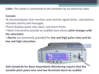 Cable -The probe is connected to the oximeter by an electrical cable.
Console
•A microcomputer that monitors and controls signal levels , calculations,
activates alarms and messages.
•Panel displays pulse rate, Spo2, and alarm limits.
• Most instruments provide an audible tone whose pitch changes with
the saturation.
• Alarms are commonly provided for low and high pulse rates and for
low and high saturation.
ASA standards for Basic Anaesthetic Monitoring require that the
variable pitch pulse tone and low threshold alarm be audible.
 