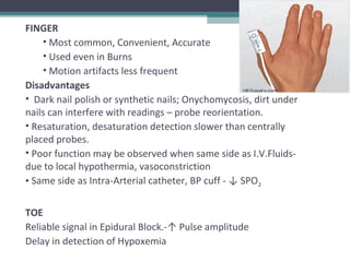 FINGER
• Most common, Convenient, Accurate
• Used even in Burns
• Motion artifacts less frequent
Disadvantages
• Dark nail polish or synthetic nails; Onychomycosis, dirt under
nails can interfere with readings – probe reorientation.
• Resaturation, desaturation detection slower than centrally
placed probes.
• Poor function may be observed when same side as I.V.Fluids-
due to local hypothermia, vasoconstriction
• Same side as Intra-Arterial catheter, BP cuff - ↓ SPO2
TOE
Reliable signal in Epidural Block.-↑ Pulse amplitude
Delay in detection of Hypoxemia
 