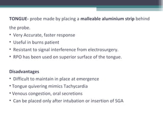 TONGUE- probe made by placing a malleable aluminium strip behind
the probe.
• Very Accurate, faster response
• Useful in burns patient
• Resistant to signal interference from electrosurgery.
• RPO has been used on superior surface of the tongue.
Disadvantages
• Difficult to maintain in place at emergence
• Tongue quivering mimics Tachycardia
• Venous congestion, oral secretions
• Can be placed only after intubation or insertion of SGA
 