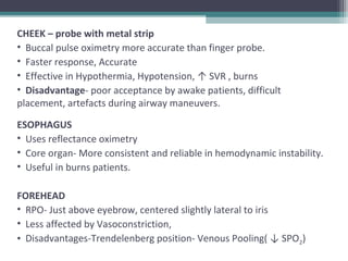 CHEEK – probe with metal strip
• Buccal pulse oximetry more accurate than finger probe.
• Faster response, Accurate
• Effective in Hypothermia, Hypotension, ↑ SVR , burns
• Disadvantage- poor acceptance by awake patients, difficult
placement, artefacts during airway maneuvers.
ESOPHAGUS
• Uses reflectance oximetry
• Core organ- More consistent and reliable in hemodynamic instability.
• Useful in burns patients.
FOREHEAD
• RPO- Just above eyebrow, centered slightly lateral to iris
• Less affected by Vasoconstriction,
• Disadvantages-Trendelenberg position- Venous Pooling( ↓ SPO2)
 