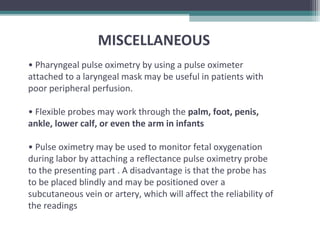 MISCELLANEOUS
• Pharyngeal pulse oximetry by using a pulse oximeter
attached to a laryngeal mask may be useful in patients with
poor peripheral perfusion.
• Flexible probes may work through the palm, foot, penis,
ankle, lower calf, or even the arm in infants
• Pulse oximetry may be used to monitor fetal oxygenation
during labor by attaching a reflectance pulse oximetry probe
to the presenting part . A disadvantage is that the probe has
to be placed blindly and may be positioned over a
subcutaneous vein or artery, which will affect the reliability of
the readings
 