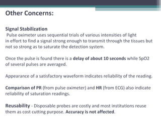 Other Concerns:
Signal Stabilization
Pulse oximeter uses sequential trials of various intensities of light
in effort to find a signal strong enough to transmit through the tissues but
not so strong as to saturate the detection system.
Once the pulse is found there is a delay of about 10 seconds while SpO2
of several pulses are averaged.
Appearance of a satisfactory waveform indicates reliability of the reading.
Comparison of PR (from pulse oximeter) and HR (from ECG) also indicate
reliability of saturation readings.
Reusability - Disposable probes are costly and most institutions reuse
them as cost cutting purpose. Accuracy is not affected.
 