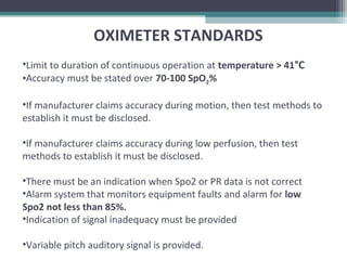 OXIMETER STANDARDS
•Limit to duration of continuous operation at temperature > 41°C
•Accuracy must be stated over 70-100 SpO2%
•If manufacturer claims accuracy during motion, then test methods to
establish it must be disclosed.
•If manufacturer claims accuracy during low perfusion, then test
methods to establish it must be disclosed.
•There must be an indication when Spo2 or PR data is not correct
•Alarm system that monitors equipment faults and alarm for low
Spo2 not less than 85%.
•Indication of signal inadequacy must be provided
•Variable pitch auditory signal is provided.
 