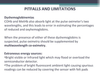 PITFALLS AND LIMITATIONS
Dyshemoglobinemias
COHb and MetHb also absorb light at the pulse oximeter's two
wavelengths, and this leads to error in estimating the percentages
of reduced and oxyhemoglobins.
When the presence of either of these dyshemoglobins is
suspected, pulse oximetry should be supplemented by
multiwavelength co-oximetry.
Extraneous energy sources:
•Bright visible or Infrared light which may flood or overload the
semiconductor detector.
•The problem of bright fluorescent ambient light causing spurious
readings can be reduced by covering the sensor with felt pads
 
