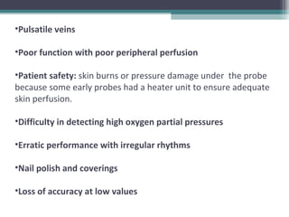 •Pulsatile veins
•Poor function with poor peripheral perfusion
•Patient safety: skin burns or pressure damage under the probe
because some early probes had a heater unit to ensure adequate
skin perfusion.
•Difficulty in detecting high oxygen partial pressures
•Erratic performance with irregular rhythms
•Nail polish and coverings
•Loss of accuracy at low values
 