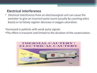 Electrical interference
• Electrical interference from an electrosurgical unit can cause the
oximeter to give an incorrect pulse count (usually by counting extra
beats) or to falsely register decrease in oxygen saturation.
•Increased in patients with weak pulse signals.
•The effect is transient and limited to the duration of the cauterization.
 