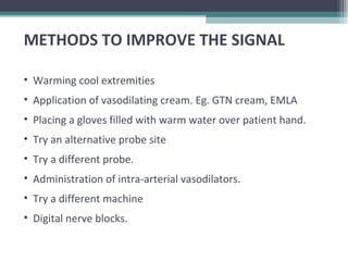 METHODS TO IMPROVE THE SIGNAL
• Warming cool extremities
• Application of vasodilating cream. Eg. GTN cream, EMLA
• Placing a gloves filled with warm water over patient hand.
• Try an alternative probe site
• Try a different probe.
• Administration of intra-arterial vasodilators.
• Try a different machine
• Digital nerve blocks.
 
