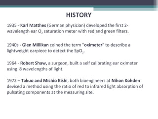 1935 - Karl Matthes (German physician) developed the first 2-
wavelength ear O2 saturation meter with red and green filters.
1940s - Glen Millikan coined the term "oximeter" to describe a
lightweight earpiece to detect the SpO2.
1964 - Robert Shaw, a surgeon, built a self calibrating ear oximeter
using 8 wavelengths of light.
1972 – Takuo and Michio Kishi, both bioengineers at Nihon Kohden
devised a method using the ratio of red to infrared light absorption of
pulsating components at the measuring site.
HISTORY
 