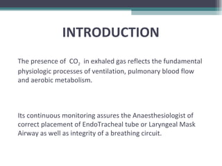 INTRODUCTION
The presence of CO2 in exhaled gas reflects the fundamental
physiologic processes of ventilation, pulmonary blood flow
and aerobic metabolism.
Its continuous monitoring assures the Anaesthesiologist of
correct placement of EndoTracheal tube or Laryngeal Mask
Airway as well as integrity of a breathing circuit.
 