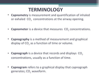 • Capnometry is measurement and quantification of inhaled
or exhaled CO2 concentrations at the airway opening.
• Capnometer is a device that measures CO2 concentrations.
• Capnography is a method of measurement and graphical
display of CO2 as a function of time or volume.
• Capnograph is a device that records and displays CO2
concentrations, usually as a function of time.
• Capnogram refers to a graphical display that capnograph
generates; CO2 waveform.
TERMINOLOGY
 