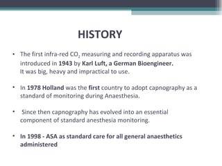 HISTORY
• The first infra-red CO2 measuring and recording apparatus was
introduced in 1943 by Karl Luft, a German Bioengineer.
It was big, heavy and impractical to use.
• In 1978 Holland was the first country to adopt capnography as a
standard of monitoring during Anaesthesia.
• Since then capnography has evolved into an essential
component of standard anesthesia monitoring.
• In 1998 - ASA as standard care for all general anaesthetics
administered
 