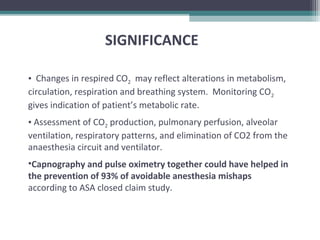 • Changes in respired CO2 may reflect alterations in metabolism,
circulation, respiration and breathing system. Monitoring CO2
gives indication of patient’s metabolic rate.
• Assessment of CO2 production, pulmonary perfusion, alveolar
ventilation, respiratory patterns, and elimination of CO2 from the
anaesthesia circuit and ventilator.
•Capnography and pulse oximetry together could have helped in
the prevention of 93% of avoidable anesthesia mishaps
according to ASA closed claim study.
SIGNIFICANCE
 