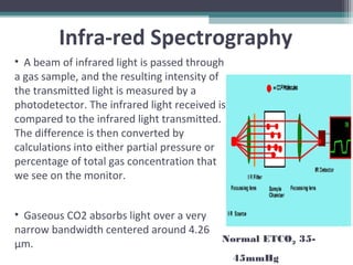 • A beam of infrared light is passed through
a gas sample, and the resulting intensity of
the transmitted light is measured by a
photodetector. The infrared light received is
compared to the infrared light transmitted.
The difference is then converted by
calculations into either partial pressure or
percentage of total gas concentration that
we see on the monitor.
• Gaseous CO2 absorbs light over a very
narrow bandwidth centered around 4.26
μm.
Infra-red Spectrography
Normal ETCO2 35-
45mmHg
 