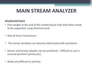 DISADVANTAGES
• Puts weight at the end of the endotracheal tube that often needs
to be supported. Long electrical cord.
• Risk of minor facial burns .
• The sensor windows can become obstructed with secretions.
• Sensor and airway adapter can be positional – difficult to use in
unusual positions (prone,etc).
• Bulky and difficult to sterilize.
MAIN STREAM ANALYZER
 