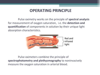 Pulse oximetry works on the principle of spectral analysis
for measurement of oxygen saturation, i.e. the detection and
quantification of components in solution by their unique light
absorption characteristics.
Pulse oximeters combine the principle of
spectrophotometry and plethysmography to noninvasively
measure the oxygen saturation in arterial blood.
OPERATING PRINCIPLE
 