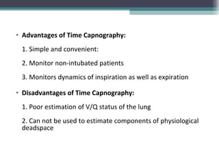 • Advantages of Time Capnography:
1. Simple and convenient:
2. Monitor non-intubated patients
3. Monitors dynamics of inspiration as well as expiration
• Disadvantages of Time Capnography:
1. Poor estimation of V/Q status of the lung
2. Can not be used to estimate components of physiological
deadspace
 