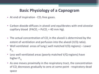 Basic Physiology of a Capnogram
• At end of inspiration - CO2-free gases.
• Carbon dioxide diffuses in alveoli and equilibrates with end-alveolar
capillary blood (PACO2 = PcCO2 = 40 mm Hg).
• The actual concentration of CO2 in the alveoli is determined by the
extent of ventilation and perfusion into the alveoli (V/Q ratio).
• Well ventilated areas of lung ( well matched V/Q regions) – Lower
PCO2
• Less well ventilated areas (poorly matched V/Q regions) have
higher PCO2
• As one moves proximally in the respiratory tract, the concentration
of CO2 decreases gradually to zero at some point - respiratory dead
space
 
