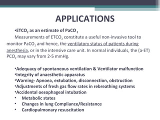 APPLICATIONS
•ETCO2 as an estimate of PaCO2
Measurements of ETCO2 constitute a useful non-invasive tool to
monitor PaCO2 and hence, the ventilatory status of patients during
anesthesia, or in the intensive care unit. In normal individuals, the (a-ET)
PCO2 may vary from 2-5 mmHg.
•Adequacy of spontaneous ventilation & Ventilator malfunction
•Integrity of anaesthetic apparatus
•Warning- Apnoea, extubation, disconnection, obstruction
•Adjustments of fresh gas flow rates in rebreathing systems
•Accidental oesophageal intubation
• Metabolic states
• Changes in lung Compliance/Resistance
• Cardiopulmonary resuscitation
 
