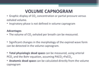 VOLUME CAPNOGRAM
• Graphic display of CO2 concentration or partial pressure versus
exhaled volume.
• Inspiratory phase is not defined in volume capnogram
Advantages
• The volume of CO2 exhaled per breath can be measured.
• Significant changes in the morphology of the expired wave form
can be detected in the volume capnogram.
• Total physiologic dead space can be measured, using arterial
PCO2 and the Bohr equation, assuming PACO2=PaCO2.
• Anatomic dead space can be calculated directly from the volume
capnogram
 