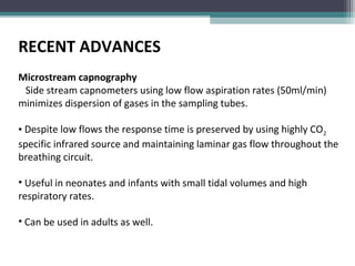RECENT ADVANCES
Microstream capnography
Side stream capnometers using low flow aspiration rates (50ml/min)
minimizes dispersion of gases in the sampling tubes.
• Despite low flows the response time is preserved by using highly CO2
specific infrared source and maintaining laminar gas flow throughout the
breathing circuit.
• Useful in neonates and infants with small tidal volumes and high
respiratory rates.
• Can be used in adults as well.
 