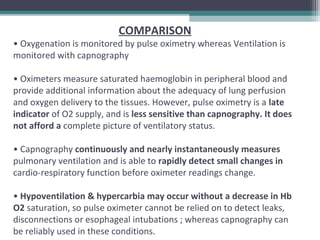 COMPARISON
• Oxygenation is monitored by pulse oximetry whereas Ventilation is
monitored with capnography
• Oximeters measure saturated haemoglobin in peripheral blood and
provide additional information about the adequacy of lung perfusion
and oxygen delivery to the tissues. However, pulse oximetry is a late
indicator of O2 supply, and is less sensitive than capnography. It does
not afford a complete picture of ventilatory status.
• Capnography continuously and nearly instantaneously measures
pulmonary ventilation and is able to rapidly detect small changes in
cardio-respiratory function before oximeter readings change.
• Hypoventilation & hypercarbia may occur without a decrease in Hb
O2 saturation, so pulse oximeter cannot be relied on to detect leaks,
disconnections or esophageal intubations ; whereas capnography can
be reliably used in these conditions.
 