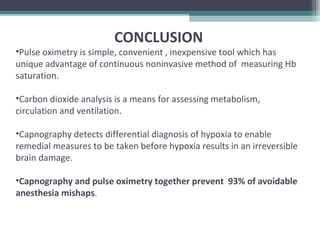 CONCLUSION
•Pulse oximetry is simple, convenient , inexpensive tool which has
unique advantage of continuous noninvasive method of measuring Hb
saturation.
•Carbon dioxide analysis is a means for assessing metabolism,
circulation and ventilation.
•Capnography detects differential diagnosis of hypoxia to enable
remedial measures to be taken before hypoxia results in an irreversible
brain damage.
•Capnography and pulse oximetry together prevent 93% of avoidable
anesthesia mishaps.
 
