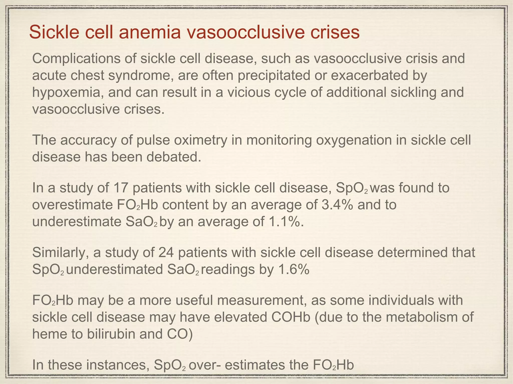 Complications of sickle cell disease, such as vasoocclusive crisis and
acute chest syndrome, are often precipitated or exacerbated by
hypoxemia, and can result in a vicious cycle of additional sickling and
vasoocclusive crises.
The accuracy of pulse oximetry in monitoring oxygenation in sickle cell
disease has been debated.
In a study of 17 patients with sickle cell disease, SpO2 was found to
overestimate FO2Hb content by an average of 3.4% and to
underestimate SaO2 by an average of 1.1%.
Similarly, a study of 24 patients with sickle cell disease determined that
SpO2 underestimated SaO2 readings by 1.6%
FO2Hb may be a more useful measurement, as some individuals with
sickle cell disease may have elevated COHb (due to the metabolism of
heme to bilirubin and CO)
In these instances, SpO2 over- estimates the FO2Hb
Sickle cell anemia vasoocclusive crises
 