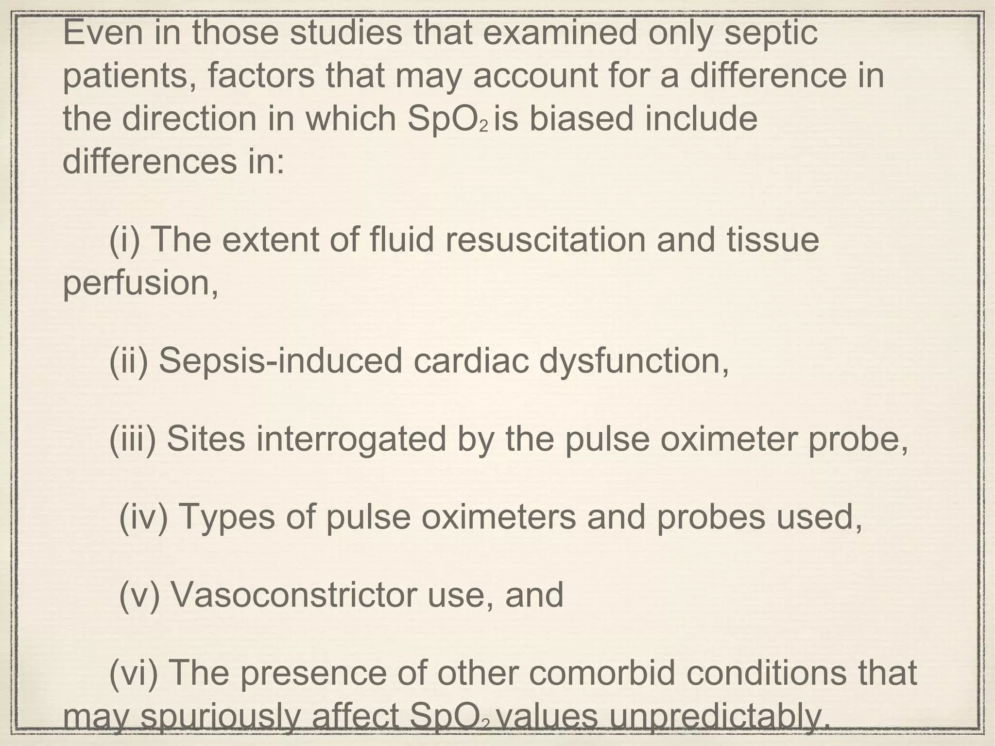 Even in those studies that examined only septic
patients, factors that may account for a difference in
the direction in which SpO2 is biased include
differences in:
(i) The extent of fluid resuscitation and tissue
perfusion,
(ii) Sepsis-induced cardiac dysfunction,
(iii) Sites interrogated by the pulse oximeter probe,
(iv) Types of pulse oximeters and probes used,
(v) Vasoconstrictor use, and
(vi) The presence of other comorbid conditions that
may spuriously affect SpO2 values unpredictably.
 