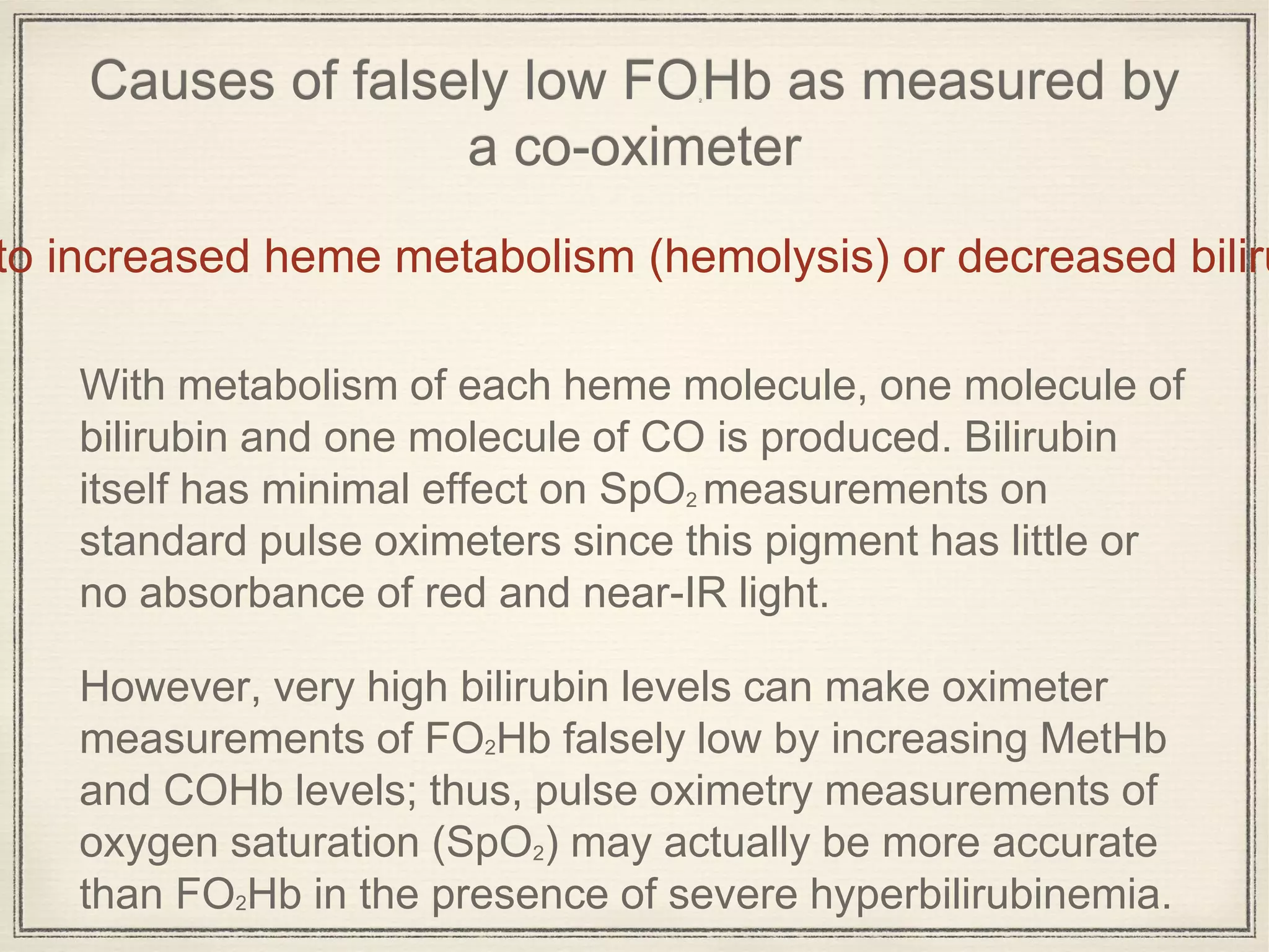Causes of falsely low FO2
Hb as measured by
a co-oximeter
With metabolism of each heme molecule, one molecule of
bilirubin and one molecule of CO is produced. Bilirubin
itself has minimal effect on SpO2 measurements on
standard pulse oximeters since this pigment has little or
no absorbance of red and near-IR light.
However, very high bilirubin levels can make oximeter
measurements of FO2Hb falsely low by increasing MetHb
and COHb levels; thus, pulse oximetry measurements of
oxygen saturation (SpO2) may actually be more accurate
than FO2Hb in the presence of severe hyperbilirubinemia.
to increased heme metabolism (hemolysis) or decreased biliru
 