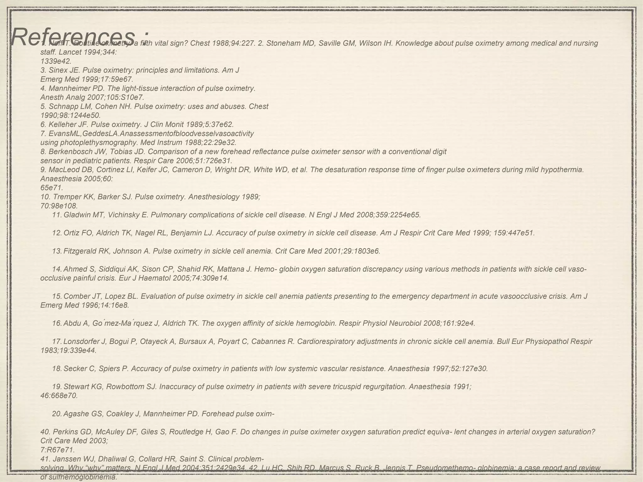 1. Neff T. Routine oximetry: a fifth vital sign? Chest 1988;94:227. 2. Stoneham MD, Saville GM, Wilson IH. Knowledge about pulse oximetry among medical and nursing
staff. Lancet 1994;344:
1339e42.
3. Sinex JE. Pulse oximetry: principles and limitations. Am J
Emerg Med 1999;17:59e67.
4. Mannheimer PD. The light-tissue interaction of pulse oximetry.
Anesth Analg 2007;105:S10e7.
5. Schnapp LM, Cohen NH. Pulse oximetry: uses and abuses. Chest
1990;98:1244e50.
6. Kelleher JF. Pulse oximetry. J Clin Monit 1989;5:37e62.
7. EvansML,GeddesLA.Anassessmentofbloodvesselvasoactivity
using photoplethysmography. Med Instrum 1988;22:29e32.
8. Berkenbosch JW, Tobias JD. Comparison of a new forehead reflectance pulse oximeter sensor with a conventional digit
sensor in pediatric patients. Respir Care 2006;51:726e31.
9. MacLeod DB, Cortinez LI, Keifer JC, Cameron D, Wright DR, White WD, et al. The desaturation response time of finger pulse oximeters during mild hypothermia.
Anaesthesia 2005;60:
65e71.
10. Tremper KK, Barker SJ. Pulse oximetry. Anesthesiology 1989;
70:98e108.
11.Gladwin MT, Vichinsky E. Pulmonary complications of sickle cell disease. N Engl J Med 2008;359:2254e65.
12.Ortiz FO, Aldrich TK, Nagel RL, Benjamin LJ. Accuracy of pulse oximetry in sickle cell disease. Am J Respir Crit Care Med 1999; 159:447e51.
13.Fitzgerald RK, Johnson A. Pulse oximetry in sickle cell anemia. Crit Care Med 2001;29:1803e6.
14.Ahmed S, Siddiqui AK, Sison CP, Shahid RK, Mattana J. Hemo- globin oxygen saturation discrepancy using various methods in patients with sickle cell vaso-
occlusive painful crisis. Eur J Haematol 2005;74:309e14.
15.Comber JT, Lopez BL. Evaluation of pulse oximetry in sickle cell anemia patients presenting to the emergency department in acute vasoocclusive crisis. Am J
Emerg Med 1996;14:16e8.
16.Abdu A, Go ́mez-Ma ́rquez J, Aldrich TK. The oxygen affinity of sickle hemoglobin. Respir Physiol Neurobiol 2008;161:92e4.
17.Lonsdorfer J, Bogui P, Otayeck A, Bursaux A, Poyart C, Cabannes R. Cardiorespiratory adjustments in chronic sickle cell anemia. Bull Eur Physiopathol Respir
1983;19:339e44.
18.Secker C, Spiers P. Accuracy of pulse oximetry in patients with low systemic vascular resistance. Anaesthesia 1997;52:127e30.
19.Stewart KG, Rowbottom SJ. Inaccuracy of pulse oximetry in patients with severe tricuspid regurgitation. Anaesthesia 1991;
46:668e70.
20.Agashe GS, Coakley J, Mannheimer PD. Forehead pulse oxim-
40. Perkins GD, McAuley DF, Giles S, Routledge H, Gao F. Do changes in pulse oximeter oxygen saturation predict equiva- lent changes in arterial oxygen saturation?
Crit Care Med 2003;
7:R67e71.
41. Janssen WJ, Dhaliwal G, Collard HR, Saint S. Clinical problem-
solving. Why “why” matters. N Engl J Med 2004;351:2429e34. 42. Lu HC, Shih RD, Marcus S, Ruck B, Jennis T. Pseudomethemo- globinemia: a case report and review
of sulfhemoglobinemia.
References :
 