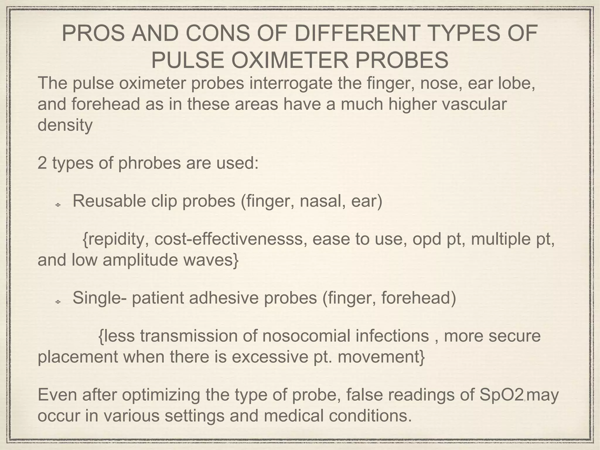 PROS AND CONS OF DIFFERENT TYPES OF
PULSE OXIMETER PROBES
The pulse oximeter probes interrogate the finger, nose, ear lobe,
and forehead as in these areas have a much higher vascular
density
2 types of phrobes are used:
Reusable clip probes (finger, nasal, ear)
{repidity, cost-effectivenesss, ease to use, opd pt, multiple pt,
and low amplitude waves}
Single- patient adhesive probes (finger, forehead)
{less transmission of nosocomial infections , more secure
placement when there is excessive pt. movement}
Even after optimizing the type of probe, false readings of SpO22 may
occur in various settings and medical conditions.
 