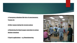 c) Emergency situations like loss of consciousness,
Trauma etc
d) After surgery during the recovery phase
e) Monitoring the blood oxygen saturation in various
Aviation situations
f) Sports applications – e.g. Mountaineering
 