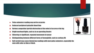  Pulse oximeters reading may not be accurate:
A) Reduced peripheral pulsatile blood flow
B) Various congestion (partial obstruction of the veins) of an arm or the leg
C) Bright overhead lights, such as in an operating theatre
D) Shivering or significant, repeated movement of sensor
E) Distinguishing between different forms of hemoglobin, such as carboxy Hb
F) Nail varnish may cause falsely low readings with most pulse oximeters, especially the
ones with color as blue or black.
 