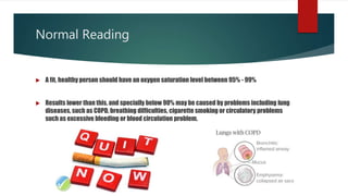 Normal Reading
 A fit, healthy person should have an oxygen saturation level between 95% - 99%
 Results lower than this, and specially below 90% may be caused by problems including lung
diseases, such as COPD, breathing difficulties, cigarette smoking or circulatory problems
such as excessive bleeding or blood circulation problem.
 