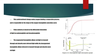  This conformational change makes oxygen binding a cooperative process,
and is responsible for the shape of the oxygen-hemoglobin saturation curve
 Pulse oximetry is based on the differential absorption
of light by oxyhemoglobin and deoxyhemoglobin
 The oxygenated hemoglobin allows red light to transmit
through and absorbsmore infrared light while the deoxygenated
hemoglobin allows infrared to transmit through and absorbsmore
red light
 