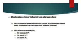  After the photodetector, the Red/Infrared ratio is calculated
 This is compared to an algorithm that is specific to each company/device
and is based on measurements obtained in healthy volunteers
 This ratio corresponds to Sp02
 0.5 is approx 100%
 1 is approx 85%
 2 is approx 0%
 