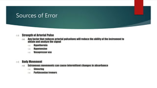 Sources of Error
 Strength of Arterial Pulse
 Any factor that reduces arterial pulsations will reduce the ability of the instrument to
obtain and analyze the signal
 Hypothermia
 Hypotension
 Vasopressor use
 Body Movement
 Extraneous movements can cause intermittent changes in absorbance
 Shivering
 Parkinsonian tremors
 