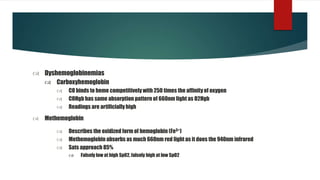  Dyshemoglobinemias
 Carboxyhemoglobin
 CO binds to heme competitively with 250 times the affinity of oxygen
 COHgb has same absorption pattern of 660nm light as O2Hgb
 Readings are artificially high
 Describes the oxidized form of hemoglobin (Fe3+)
 Methemoglobin absorbs as much 660nm red light as it does the 940nm infrared
 Sats approach 85%
 Falsely low at high Sp02, falsely high at low SpO2
 Methemoglobin
 