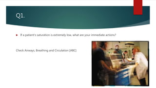 Q1.
 If a patient’s saturation is extremely low, what are your immediate actions?
Check Airways, Breathing and Circulation [ABC]
 
