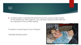 Q2.
 An elderly patient is admitted with pneumonia and has a pulse oximetry reading
of 75% breathing air. With oxygen 6L / min, saturation improves to 85%. What are
the implications of this oximetry reading?
The patient is severely hypoxic [Lack of Oxygen]
“INCREASE OXYGEN LEVELS”
 