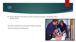 Q3.
 What happens to the pulse oximeter reading of a patient immediately after a
cardiac arrest?
The pulse would be lost (causing the alarm to sound)
And the saturations will decrease
 