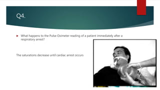 Q4.
 What happens to the Pulse Oximeter reading of a patient immediately after a
respiratory arrest?
The saturations decrease until cardiac arrest occurs
 