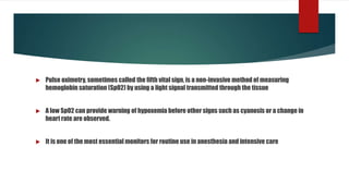  Pulse oximetry, sometimes called the fifth vital sign, is a non-invasive method of measuring
hemoglobin saturation (SpO2) by using a light signal transmitted through the tissue
 A low SpO2 can provide warning of hypoxemia before other signs such as cyanosis or a change in
heart rate are observed.
 It is one of the most essential monitors for routine use in anesthesia and intensive care
 